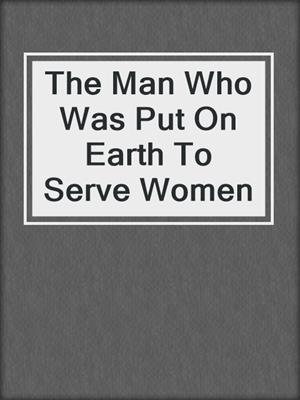 cover image of The Man Who Was Put On Earth To Serve Women